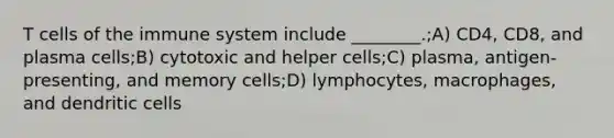 T <a href='https://www.questionai.com/knowledge/kEGzZ28NfR-cells-of-the-immune-system' class='anchor-knowledge'>cells of the immune system</a> include ________.;A) CD4, CD8, and plasma cells;B) cytotoxic and helper cells;C) plasma, antigen-presenting, and memory cells;D) lymphocytes, macrophages, and dendritic cells