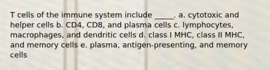 T cells of the immune system include _____. a. cytotoxic and helper cells b. CD4, CD8, and plasma cells c. lymphocytes, macrophages, and dendritic cells d. class I MHC, class II MHC, and memory cells e. plasma, antigen-presenting, and memory cells