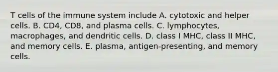 T cells of the immune system include A. cytotoxic and helper cells. B. CD4, CD8, and plasma cells. C. lymphocytes, macrophages, and dendritic cells. D. class I MHC, class II MHC, and memory cells. E. plasma, antigen-presenting, and memory cells.