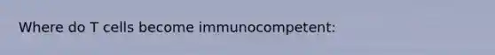 Where do T cells become immunocompetent: