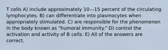 T cells A) include approximately 10—15 percent of the circulating lymphocytes. B) can differentiate into plasmocytes when appropriately stimulated. C) are responsible for the phenomenon in the body known as "humoral immunity." D) control the activation and activity of B cells. E) All of the answers are correct.