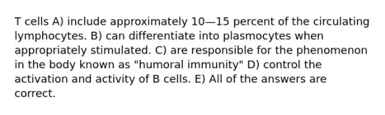 T cells A) include approximately 10—15 percent of the circulating lymphocytes. B) can differentiate into plasmocytes when appropriately stimulated. C) are responsible for the phenomenon in the body known as "humoral immunity" D) control the activation and activity of B cells. E) All of the answers are correct.