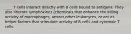 ____ T cells interact directly with B cells bound to antigens. They also liberate lymphokines (chemicals that enhance the killing activity of macrophages, attract other leukocytes, or act as helper factors that stimulate activity of B cells and cytotoxic T cells.