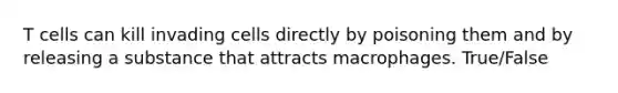 T cells can kill invading cells directly by poisoning them and by releasing a substance that attracts macrophages. True/False