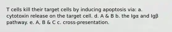 T cells kill their target cells by inducing apoptosis via: a. cytotoxin release on the target cell. d. A & B b. the Igα and Igβ pathway. e. A, B & C c. cross-presentation.