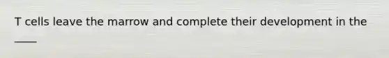 T cells leave the marrow and complete their development in the ____