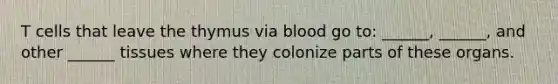 T cells that leave the thymus via blood go to: ______, ______, and other ______ tissues where they colonize parts of these organs.