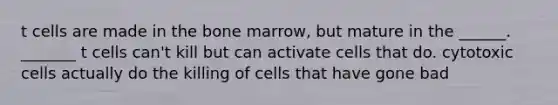 t cells are made in the bone marrow, but mature in the ______. _______ t cells can't kill but can activate cells that do. cytotoxic cells actually do the killing of cells that have gone bad