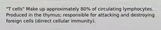 "T cells" Make up approximately 80% of circulating lymphocytes. Produced in the thymus; responsible for attacking and destroying foreign cells (dirrect cellular immunity).