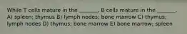 While T cells mature in the _______, B cells mature in the _______. A) spleen; thymus B) lymph nodes; bone marrow C) thymus; lymph nodes D) thymus; bone marrow E) bone marrow; spleen