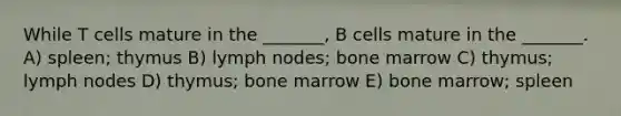 While T cells mature in the _______, B cells mature in the _______. A) spleen; thymus B) lymph nodes; bone marrow C) thymus; lymph nodes D) thymus; bone marrow E) bone marrow; spleen