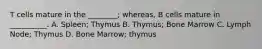 T cells mature in the ________; whereas, B cells mature in __________. A. Spleen; Thymus B. Thymus; Bone Marrow C. Lymph Node; Thymus D. Bone Marrow; thymus