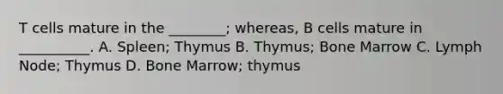 T cells mature in the ________; whereas, B cells mature in __________. A. Spleen; Thymus B. Thymus; Bone Marrow C. Lymph Node; Thymus D. Bone Marrow; thymus