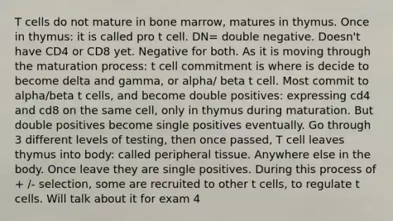 T cells do not mature in bone marrow, matures in thymus. Once in thymus: it is called pro t cell. DN= double negative. Doesn't have CD4 or CD8 yet. Negative for both. As it is moving through the maturation process: t cell commitment is where is decide to become delta and gamma, or alpha/ beta t cell. Most commit to alpha/beta t cells, and become double positives: expressing cd4 and cd8 on the same cell, only in thymus during maturation. But double positives become single positives eventually. Go through 3 different levels of testing, then once passed, T cell leaves thymus into body: called peripheral tissue. Anywhere else in the body. Once leave they are single positives. During this process of + /- selection, some are recruited to other t cells, to regulate t cells. Will talk about it for exam 4