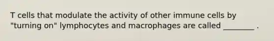 T cells that modulate the activity of other immune cells by "turning on" lymphocytes and macrophages are called ________ .