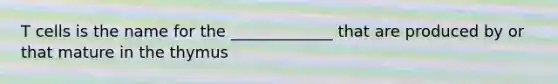 T cells is the name for the _____________ that are produced by or that mature in the thymus