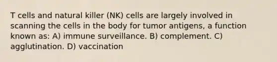 T cells and natural killer (NK) cells are largely involved in scanning the cells in the body for tumor antigens, a function known as: A) immune surveillance. B) complement. C) agglutination. D) vaccination