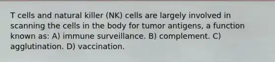 T cells and natural killer (NK) cells are largely involved in scanning the cells in the body for tumor antigens, a function known as: A) immune surveillance. B) complement. C) agglutination. D) vaccination.