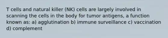 T cells and natural killer (NK) cells are largely involved in scanning the cells in the body for tumor antigens, a function known as: a) agglutination b) immune surveillance c) vaccination d) complement