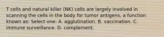 T cells and natural killer (NK) cells are largely involved in scanning the cells in the body for tumor antigens, a function known as: Select one: A. agglutination. B. vaccination. C. immune surveillance. D. complement.