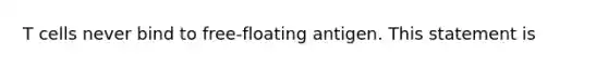 T cells never bind to free-floating antigen. This statement is