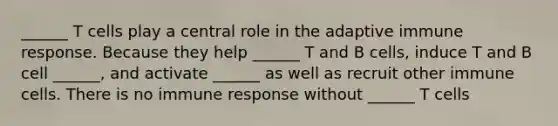 ______ T cells play a central role in the adaptive immune response. Because they help ______ T and B cells, induce T and B cell ______, and activate ______ as well as recruit other immune cells. There is no immune response without ______ T cells