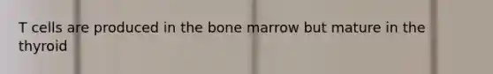 T cells are produced in the bone marrow but mature in the thyroid