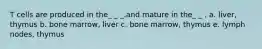 T cells are produced in the_ _ _.and mature in the_ _ . a. liver, thymus b. bone marrow, liver c. bone marrow, thymus e. lymph nodes, thymus