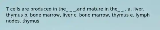 T cells are produced in the_ _ _.and mature in the_ _ . a. liver, thymus b. bone marrow, liver c. bone marrow, thymus e. lymph nodes, thymus