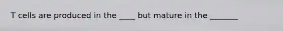 T cells are produced in the ____ but mature in the _______