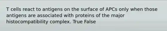 T cells react to antigens on the surface of APCs only when those antigens are associated with proteins of the major histocompatibility complex. True False