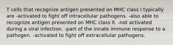 T cells that recognize antigen presented on MHC class I typically are -activated to fight off intracellular pathogens. -also able to recognize antigen presented on MHC class II. -not activated during a viral infection. -part of the innate immune response to a pathogen. -activated to fight off extracellular pathogens.