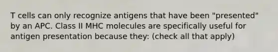 T cells can only recognize antigens that have been "presented" by an APC. Class II MHC molecules are specifically useful for antigen presentation because they: (check all that apply)