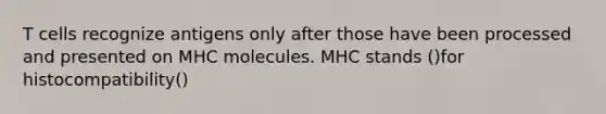 T cells recognize antigens only after those have been processed and presented on MHC molecules. MHC stands ()for histocompatibility()