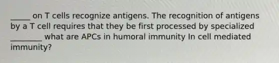 _____ on T cells recognize antigens. The recognition of antigens by a T cell requires that they be first processed by specialized ________ what are APCs in humoral immunity In cell mediated immunity?