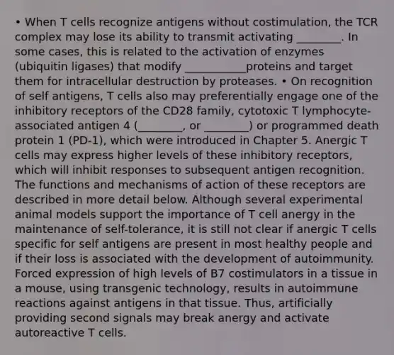 • When T cells recognize antigens without costimulation, the TCR complex may lose its ability to transmit activating ________. In some cases, this is related to the activation of enzymes (ubiquitin ligases) that modify ___________proteins and target them for intracellular destruction by proteases. • On recognition of self antigens, T cells also may preferentially engage one of the inhibitory receptors of the CD28 family, cytotoxic T lymphocyte-associated antigen 4 (________, or ________) or programmed death protein 1 (PD-1), which were introduced in Chapter 5. Anergic T cells may express higher levels of these inhibitory receptors, which will inhibit responses to subsequent antigen recognition. The functions and mechanisms of action of these receptors are described in more detail below. Although several experimental animal models support the importance of T cell anergy in the maintenance of self-tolerance, it is still not clear if anergic T cells specific for self antigens are present in most healthy people and if their loss is associated with the development of autoimmunity. Forced expression of high levels of B7 costimulators in a tissue in a mouse, using transgenic technology, results in autoimmune reactions against antigens in that tissue. Thus, artificially providing second signals may break anergy and activate autoreactive T cells.