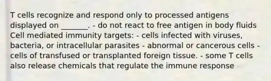 T cells recognize and respond only to processed antigens displayed on _______. - do not react to free antigen in body fluids Cell mediated immunity targets: - cells infected with viruses, bacteria, or intracellular parasites - abnormal or cancerous cells - cells of transfused or transplanted foreign tissue. - some T cells also release chemicals that regulate the immune response