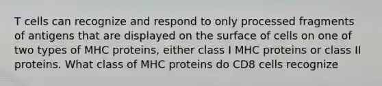 T cells can recognize and respond to only processed fragments of antigens that are displayed on the surface of cells on one of two types of MHC proteins, either class I MHC proteins or class II proteins. What class of MHC proteins do CD8 cells recognize