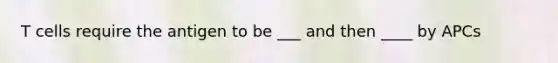 T cells require the antigen to be ___ and then ____ by APCs