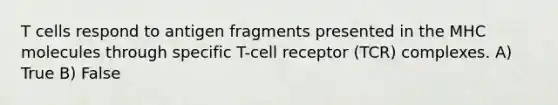 T cells respond to antigen fragments presented in the MHC molecules through specific T-cell receptor (TCR) complexes. A) True B) False