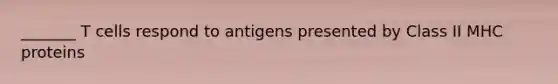 _______ T cells respond to antigens presented by Class II MHC proteins