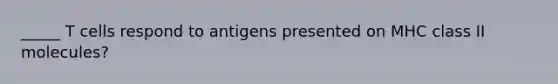 _____ T cells respond to antigens presented on MHC class II molecules?