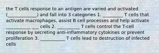 the T cells response to an antigen are varied and activated (_____________) and fall into 3 categories 1. _________ T cells that activate macrophages, assist B cell processes and help activate ___________ ___ cells 2. __________ T cells control the T-cell response by secreting anti-inflammatory cytokines or prevent proliferation 3. ___________ T cells lead to destruction of infected cells