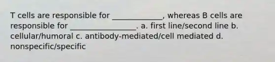 T cells are responsible for _____________, whereas B cells are responsible for _________________. a. first line/second line b. cellular/humoral c. antibody-mediated/cell mediated d. nonspecific/specific