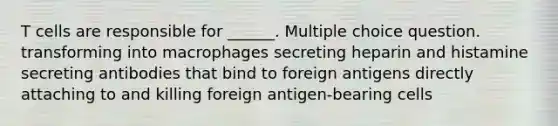 T cells are responsible for ______. Multiple choice question. transforming into macrophages secreting heparin and histamine secreting antibodies that bind to foreign antigens directly attaching to and killing foreign antigen-bearing cells