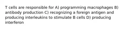 T cells are responsible for A) programming macrophages B) antibody production C) recognizing a foreign antigen and producing interleukins to stimulate B cells D) producing interferon