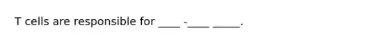 T cells are responsible for ____ -____ _____.