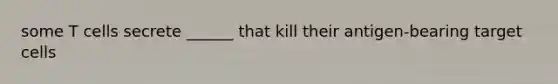 some T cells secrete ______ that kill their antigen-bearing target cells