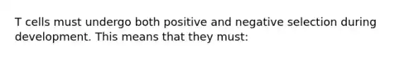 T cells must undergo both positive and negative selection during development. This means that they must: