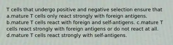 T cells that undergo positive and negative selection ensure that a.mature T cells only react strongly with foreign antigens. b.mature T cells react with foreign and self-antigens. c.mature T cells react strongly with foreign antigens or do not react at all. d.mature T cells react strongly with self-antigens​.